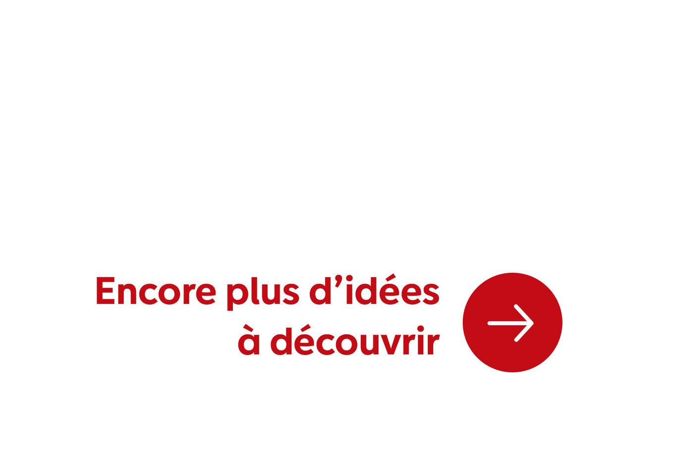 Sur un fond blanc, le texte : 'Encore plus d’idées à découvrir' en rouge, avec une flèche à droite.